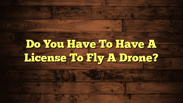 Do You Have To Have A License To Fly A Drone?