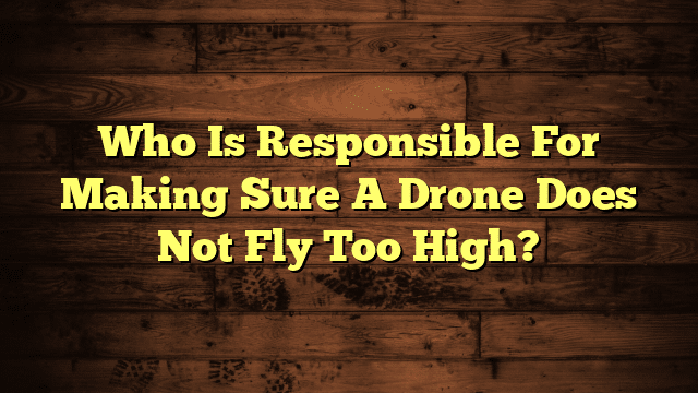 Who Is Responsible For Making Sure A Drone Does Not Fly Too High?