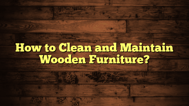 How to Clean and Maintain Wooden Furniture?