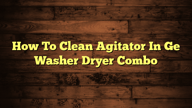 How To Clean Agitator In Ge Washer Dryer Combo